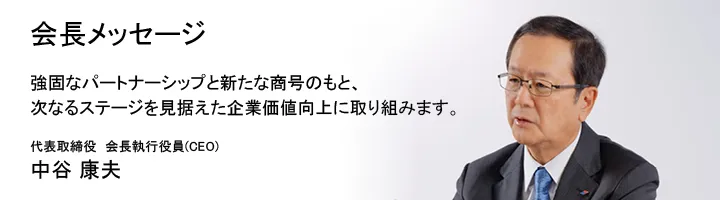 会長メッセージ 強固なパートナーシップと新たな商号のもと、次なるステージを見据えた企業価値向上に取り組みます。代表取締役 会長執行役員 (CEO) 中谷 康夫