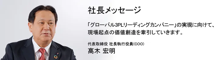 社長メッセージ「グローバル3PLリーディングカンパニー」の実現に向けて、現場起点の価値創造を牽引していきます。代表取締役 社長執行役員 (COO) 高木 宏明