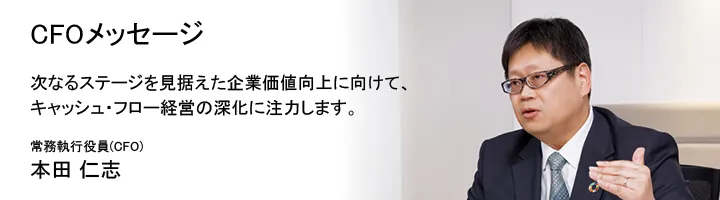CFOメッセージ 次なるステージを見据えた企業価値向上に向けて、キャッシュ・フロー経営の深化に注力します。常務執行役員 (CFO) 本田 仁志
