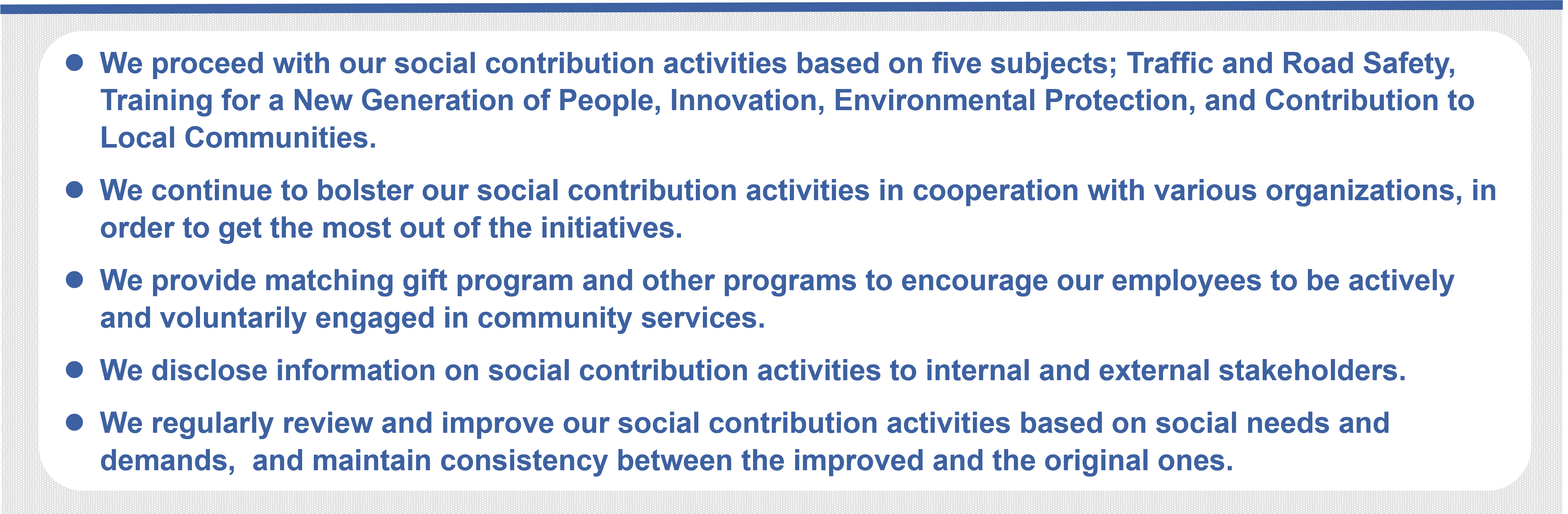 We proceed with our social contribution activities based on five subjects; Traffic and Road Safety, Training for a New Generation of People, Innovation, Environmental Protection, and Contribution to Local Communities.  We continue to bolster our social contribution activities in cooperation with various organizations, in order to get the most out of the initiatives. We provide matching gift program and other programs to encourage our employees to be actively and voluntarily engaged in community services.  We disclose information on social contribution activities to internal and external stakeholders. We regularly review and improve our social contribution activities based on social needs and demands,  and maintain consistency between the improved and the original ones.