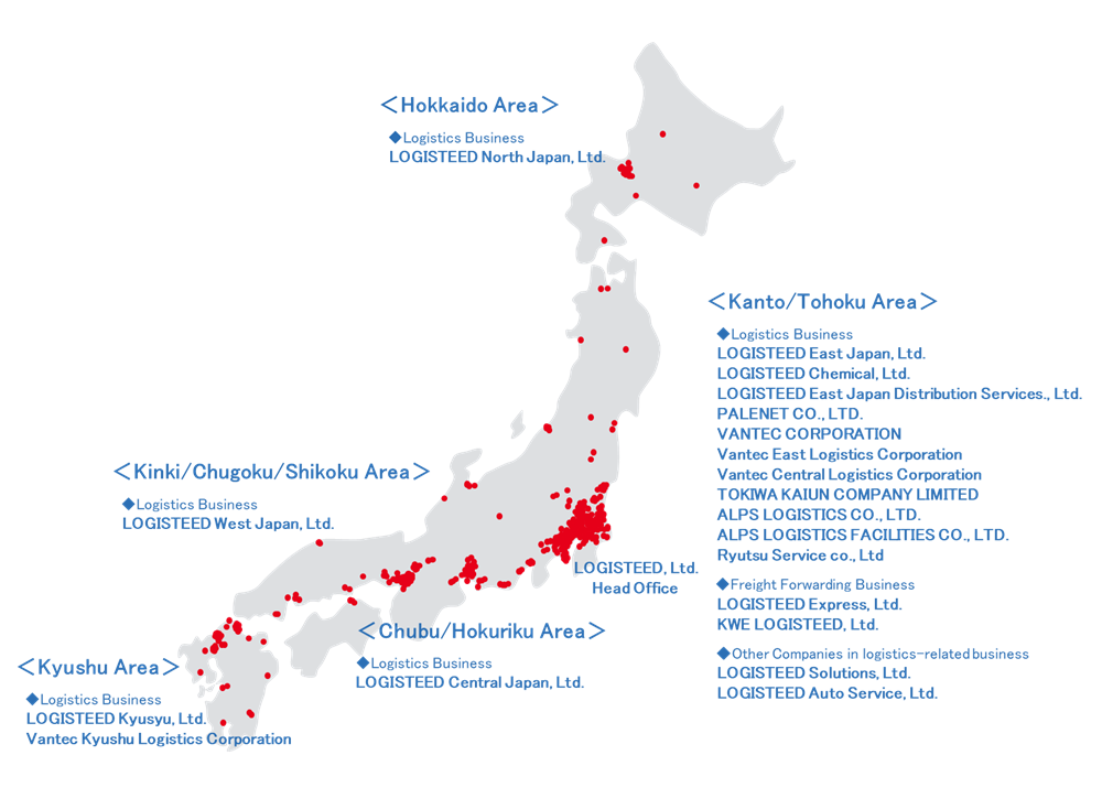 LOGISTEED, Ltd.,Head Office,Hokkaido Area,Logistics Business,LOGISTEED North Japan, Ltd.,Kanto/Tohoku Area,Logistics Business,LOGISTEED East Japan, Ltd.,LOGISTEED Collabonext, Ltd.,LOGISTEED Chemical, Ltd.,LOGISTEED East Japan Distribution Services., Ltd.,PALENET CO., LTD.,VANTEC CORPORATION,Vantec East Logistics Corporation,Vantec Central Logistics Corporation,TOKIWA KAIUN COMPANY LIMITED,Freight Forwarding Business,LOGISTEED Express, Ltd.,KWE LOGISTEED, Ltd.,Other Companies in logistics-related business,LOGISTEED Solutions, Ltd.,LOGISTEED Auto Service, Ltd.,Chubu/Hokuriku Area,Logistics Business,LOGISTEED Central Japan, Ltd.,Kinki/Chugoku/Shikoku Area,Logistics Business,LOGISTEED West Japan, Ltd.,Kyushu Area,Logistics Business,LOGISTEED Kyusyu, Ltd.,Vantec Kyushu Logistics Corporation